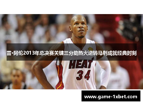雷·阿伦2013年总决赛关键三分助热火逆转马刺成就经典时刻
