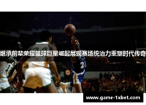 继承前辈荣耀篮球巨星崛起展现赛场统治力重塑时代传奇