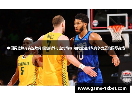 中国男篮热身赛连败背后的挑战与应对策略 如何重建球队竞争力迈向国际赛场