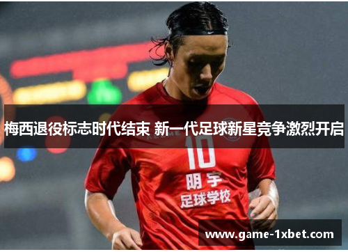 梅西退役标志时代结束 新一代足球新星竞争激烈开启