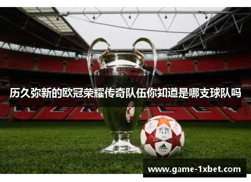 历久弥新的欧冠荣耀传奇队伍你知道是哪支球队吗