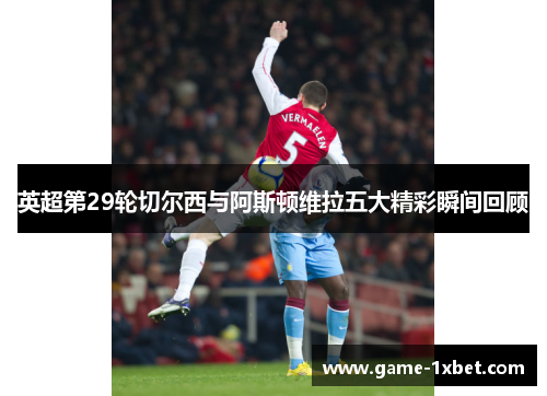 英超第29轮切尔西与阿斯顿维拉五大精彩瞬间回顾