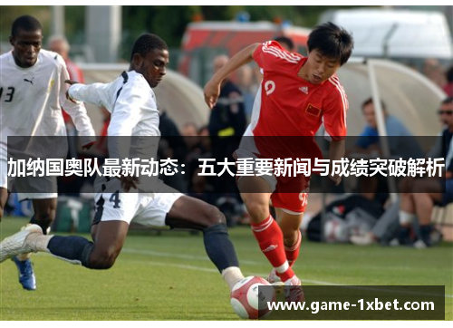 加纳国奥队最新动态：五大重要新闻与成绩突破解析