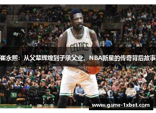 崔永熙：从父辈辉煌到子承父业，NBA新星的传奇背后故事