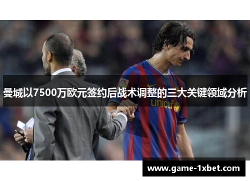 曼城以7500万欧元签约后战术调整的三大关键领域分析