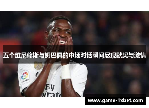 五个维尼修斯与姆巴佩的中场对话瞬间展现默契与激情