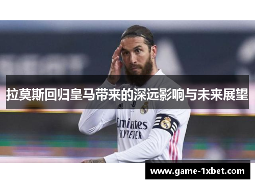 拉莫斯回归皇马带来的深远影响与未来展望