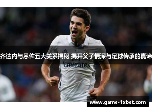 齐达内与恩佐五大关系揭秘 揭开父子情深与足球传承的真谛